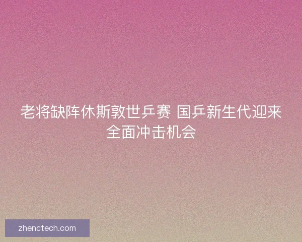 老将缺阵休斯敦世乒赛 国乒新生代迎来全面冲击机会 老将缺阵休斯敦世乒赛 国乒新生代迎来全面冲击机会