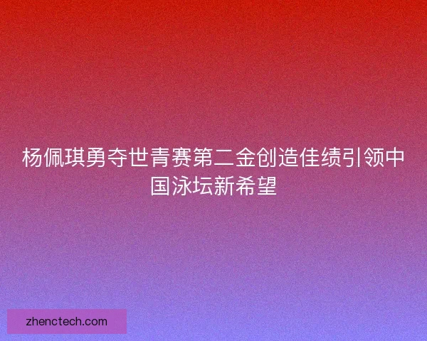 杨佩琪勇夺世青赛第二金创造佳绩引领中国泳坛新希望