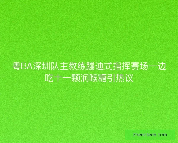 粤BA深圳队主教练蹦迪式指挥赛场一边吃十一颗润喉糖引热议 粤BA深圳队主教练蹦迪式指挥赛场一边吃十一颗润喉糖引热议