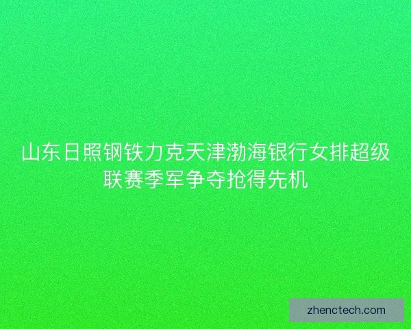山东日照钢铁力克天津渤海银行女排超级联赛季军争夺抢得先机