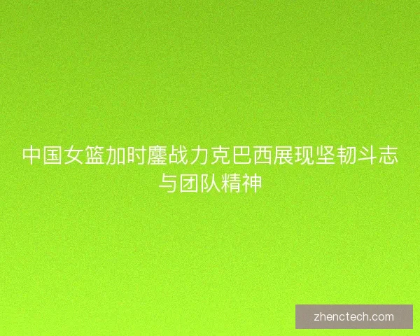中国女篮加时鏖战力克巴西展现坚韧斗志与团队精神