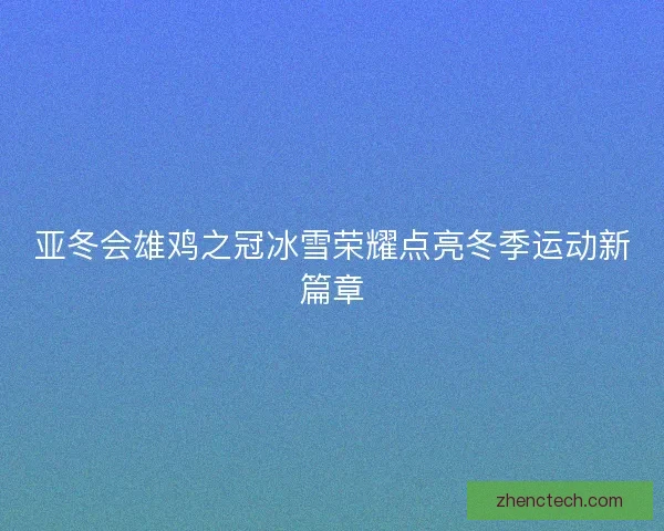 亚冬会雄鸡之冠冰雪荣耀点亮冬季运动新篇章