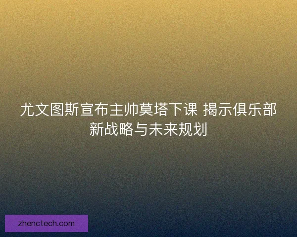 尤文图斯宣布主帅莫塔下课 揭示俱乐部新战略与未来规划