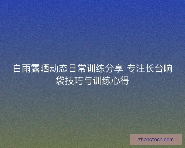 白雨露晒动态日常训练分享 专注长台响袋技巧与训练心得