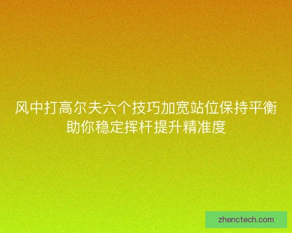 风中打高尔夫六个技巧加宽站位保持平衡助你稳定挥杆提升精准度 风中打高尔夫六个技巧加宽站位保持平衡助你稳定挥杆提升精准度
