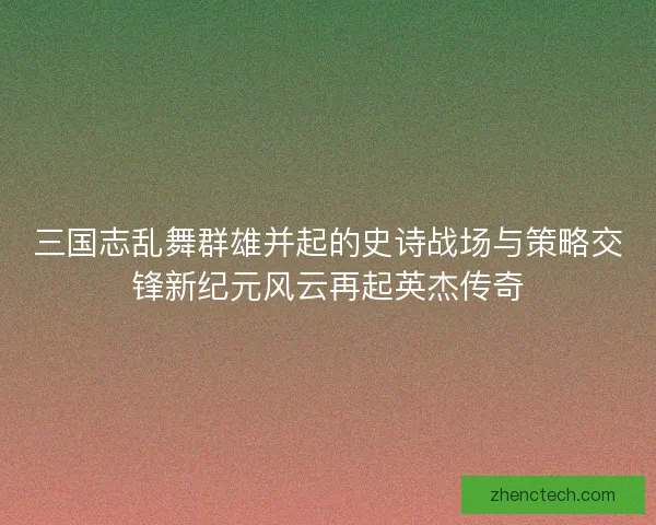 三国志乱舞群雄并起的史诗战场与策略交锋新纪元风云再起英杰传奇