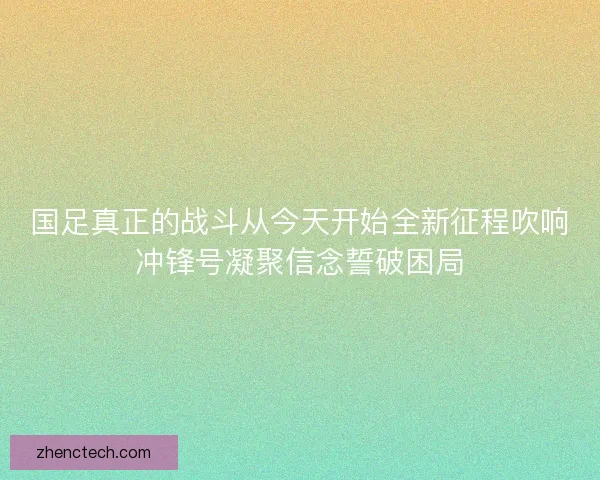 国足真正的战斗从今天开始全新征程吹响冲锋号凝聚信念誓破困局