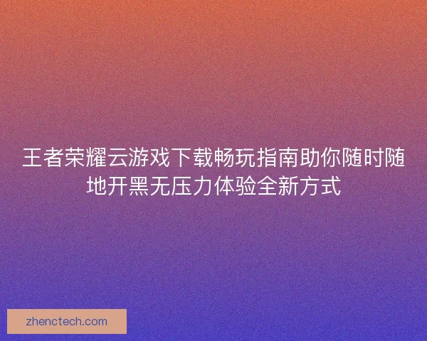 王者荣耀云游戏下载畅玩指南助你随时随地开黑无压力体验全新方式 王者荣耀云游戏下载畅玩指南助你随时随地开黑无压力体验全新方式