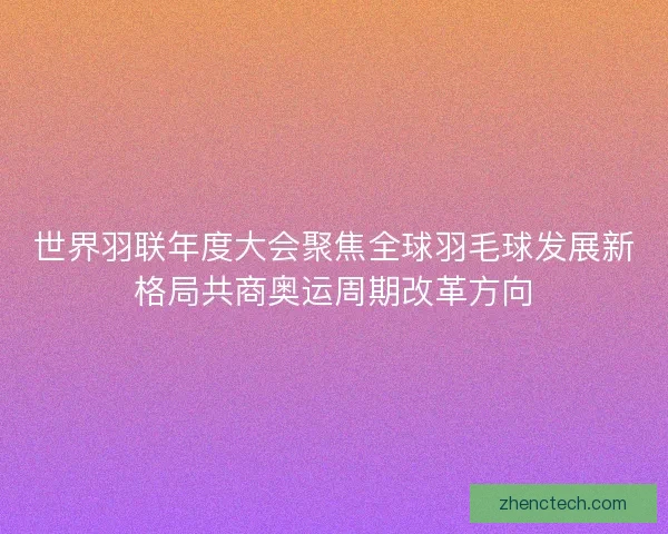 世界羽联年度大会聚焦全球羽毛球发展新格局共商奥运周期改革方向 世界羽联年度大会聚焦全球羽毛球发展新格局共商奥运周期改革方向