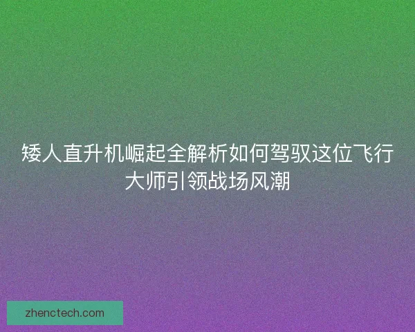 矮人直升机崛起全解析如何驾驭这位飞行大师引领战场风潮