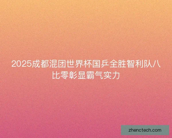 2025成都混团世界杯国乒全胜智利队八比零彰显霸气实力