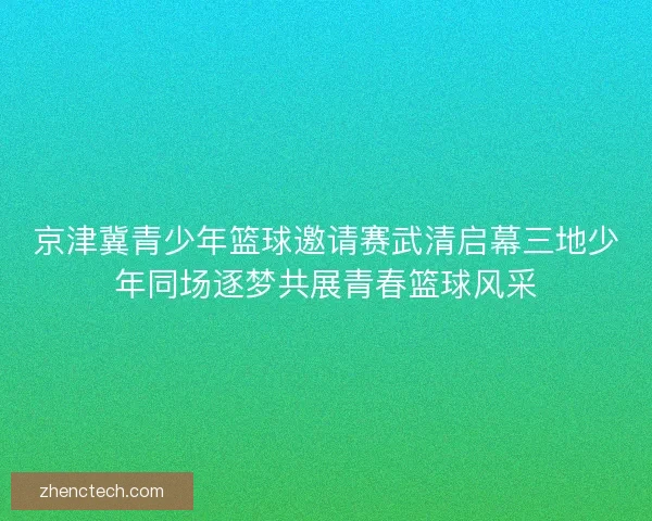 京津冀青少年篮球邀请赛武清启幕三地少年同场逐梦共展青春篮球风采