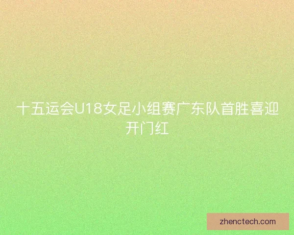 十五运会U18女足小组赛广东队首胜喜迎开门红