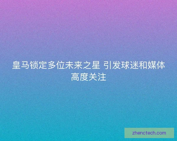 皇马锁定多位未来之星 引发球迷和媒体高度关注