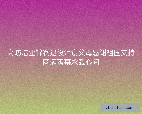 高昉洁亚锦赛退役泪谢父母感谢祖国支持圆满落幕永载心间