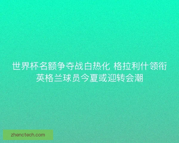世界杯名额争夺战白热化 格拉利什领衔英格兰球员今夏或迎转会潮