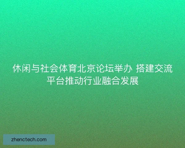 休闲与社会体育北京论坛举办 搭建交流平台推动行业融合发展 休闲与社会体育北京论坛举办 搭建交流平台推动行业融合发展